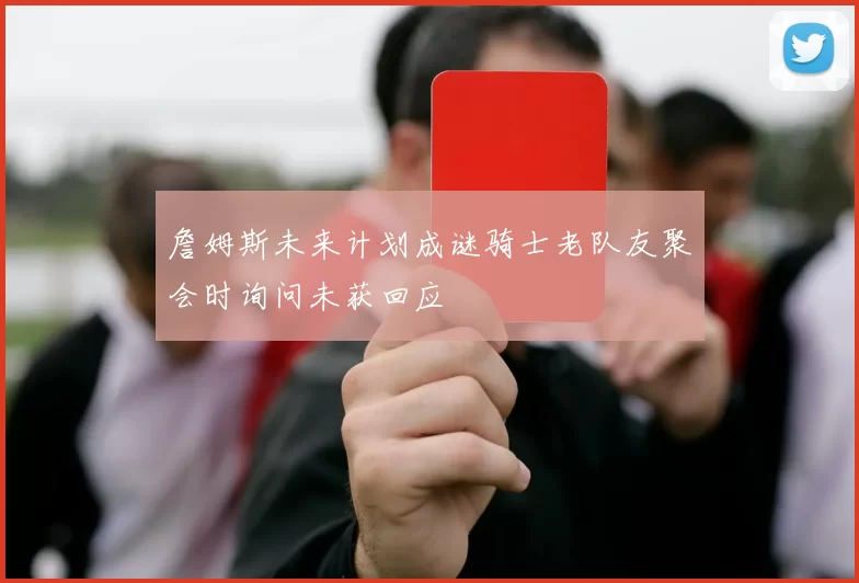 詹姆斯未来计划成谜骑士老队友聚会时询问未获回应
