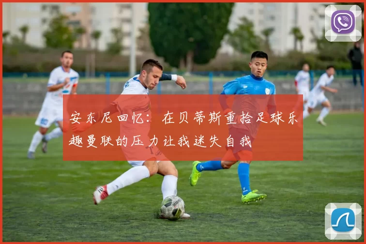 安东尼回忆：在贝蒂斯重拾足球乐趣曼联的压力让我迷失自我