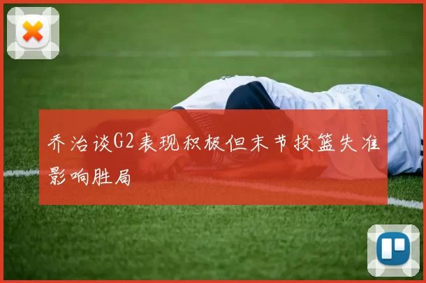 乔治谈G2表现积极但末节投篮失准影响胜局