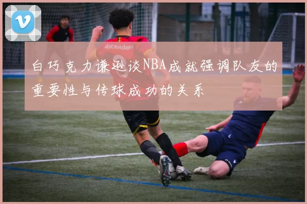 白巧克力谦逊谈NBA成就强调队友的重要性与传球成功的关系