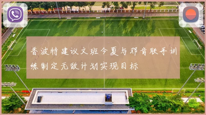 香波特建议文班今夏与邓肯联手训练制定无敌计划实现目标