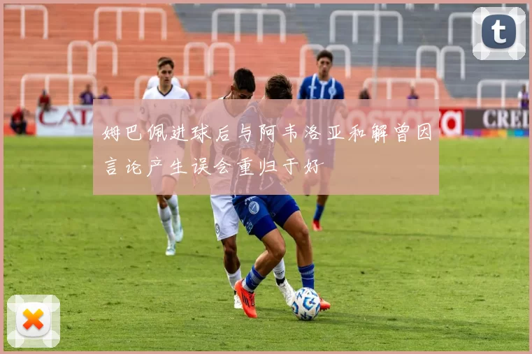 姆巴佩进球后与阿韦洛亚和解曾因言论产生误会重归于好