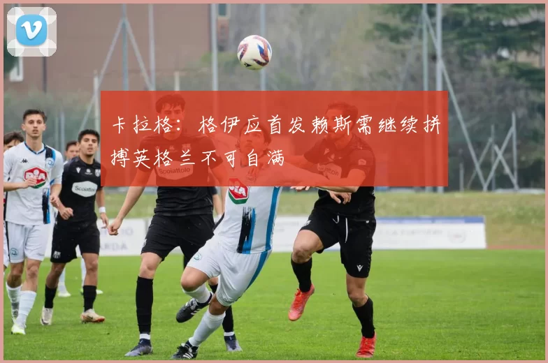 卡拉格：格伊应首发赖斯需继续拼搏英格兰不可自满