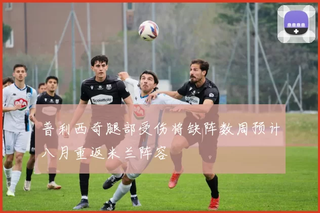 普利西奇腿部受伤将缺阵数周预计八月重返米兰阵容