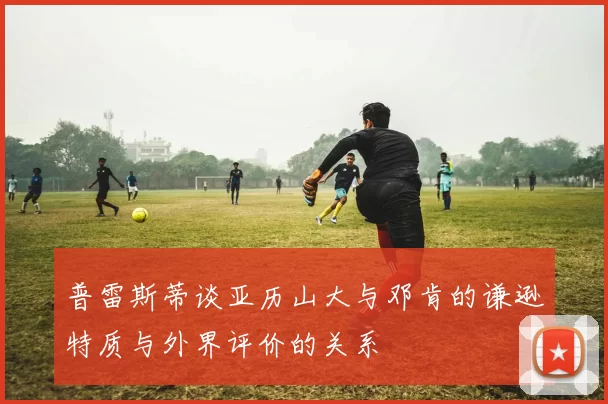 普雷斯蒂谈亚历山大与邓肯的谦逊特质与外界评价的关系