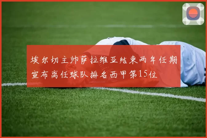 埃尔切主帅萨拉维亚结束两年任期宣布离任球队排名西甲第15位