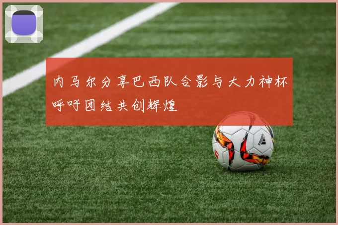 内马尔分享巴西队合影与大力神杯呼吁团结共创辉煌