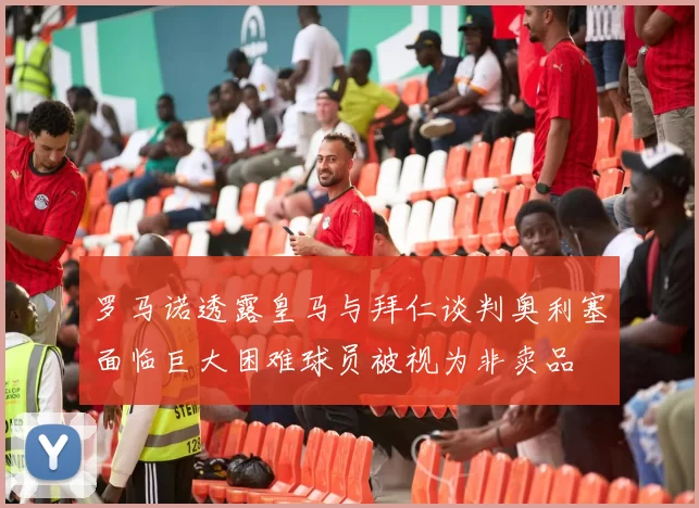 罗马诺透露皇马与拜仁谈判奥利塞面临巨大困难球员被视为非卖品