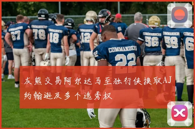 灰熊交易阿尔达马至独行侠换取AJ约翰逊及多个选秀权