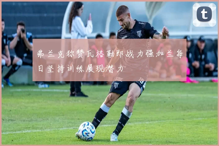 弗兰克称赞瓦格勒即战力强加兰每日坚持训练展现潜力