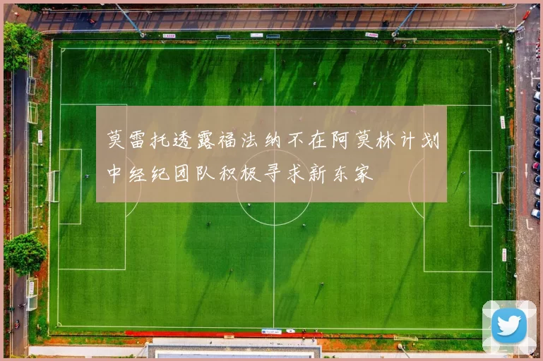 莫雷托透露福法纳不在阿莫林计划中经纪团队积极寻求新东家