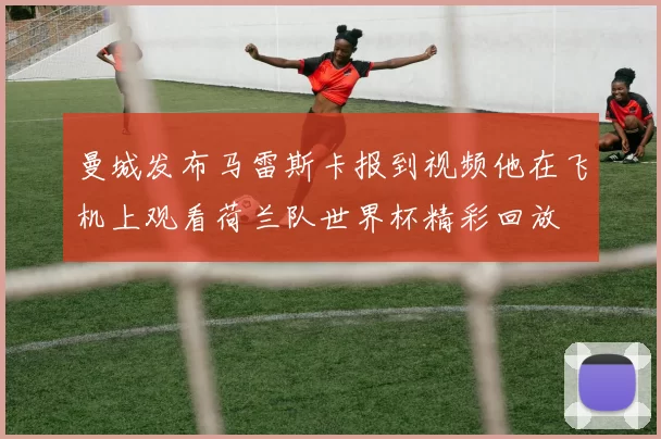 曼城发布马雷斯卡报到视频他在飞机上观看荷兰队世界杯精彩回放
