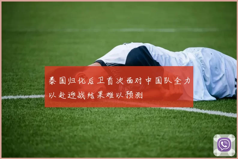 泰国归化后卫首次面对中国队全力以赴迎战结果难以预测