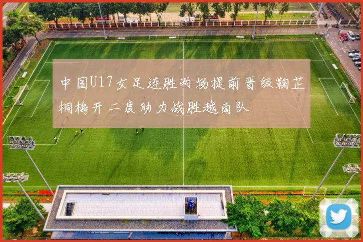 中国U17女足连胜两场提前晋级鞠芷桐梅开二度助力战胜越南队