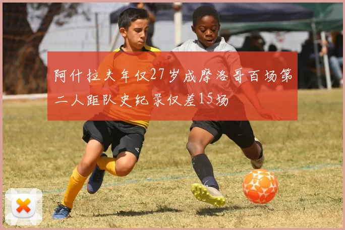 阿什拉夫年仅27岁成摩洛哥百场第二人距队史纪录仅差15场